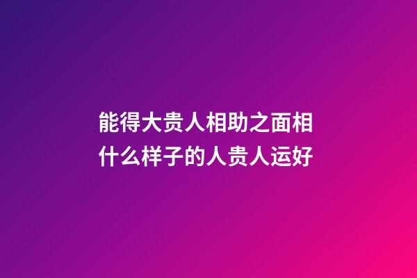 能得大贵人相助之面相 什么样子的人贵人运好